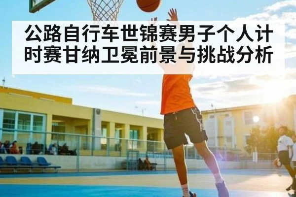 公路自行车世锦赛男子个人计时赛甘纳卫冕前景与挑战分析