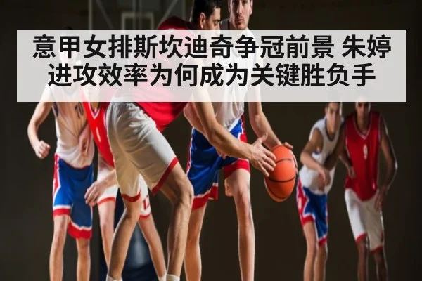 意甲女排斯坎迪奇争冠前景 朱婷进攻效率为何成为关键胜负手