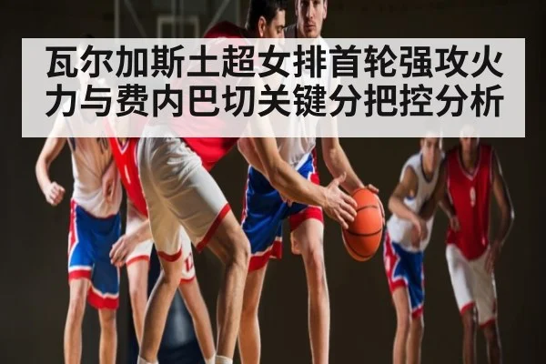瓦尔加斯土超女排首轮强攻火力与费内巴切关键分把控分析