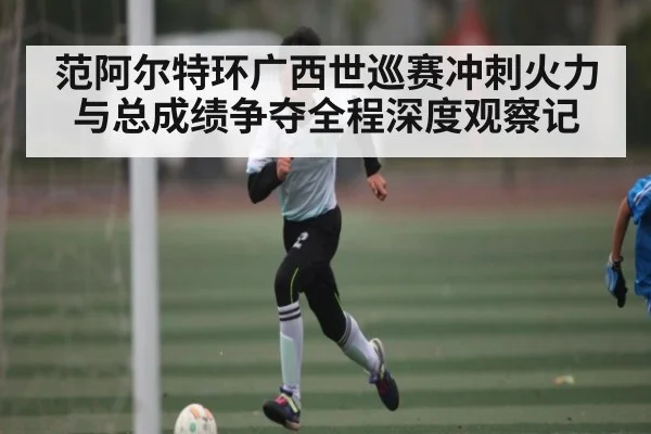 范阿尔特环广西世巡赛冲刺火力与总成绩争夺全程深度观察记