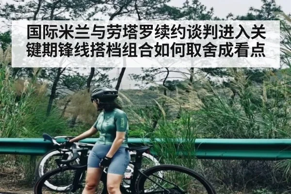 国际米兰与劳塔罗续约谈判进入关键期锋线搭档组合如何取舍成看点